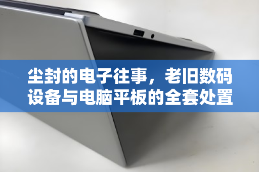 尘封的电子往事,老旧数码设备与电脑平板的全套处置之道 尘封的电子往事,老旧数码设备与电脑平板的全套处置之道