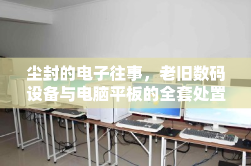 尘封的电子往事,老旧数码设备与电脑平板的全套处置之道 尘封的电子往事,老旧数码设备与电脑平板的全套处置之道