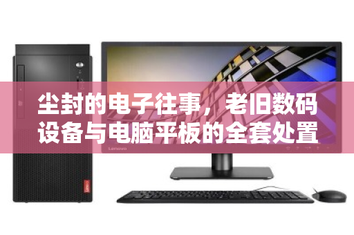 尘封的电子往事，老旧数码设备与电脑平板的全套处置之道