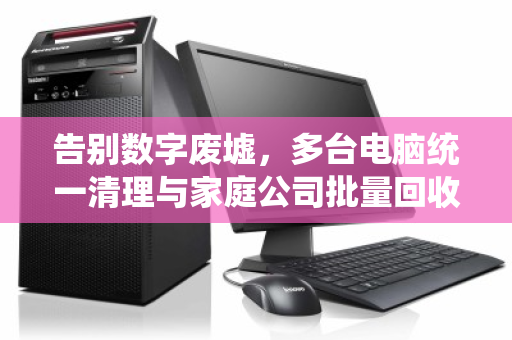 告别数字废墟,多台电脑统一清理与家庭公司批量回收的终极指南 告别数字废墟,多台电脑统一清理与家庭公司批量回收的终极指南