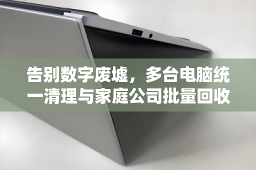 告别数字废墟,多台电脑统一清理与家庭公司批量回收的终极指南 告别数字废墟,多台电脑统一清理与家庭公司批量回收的终极指南