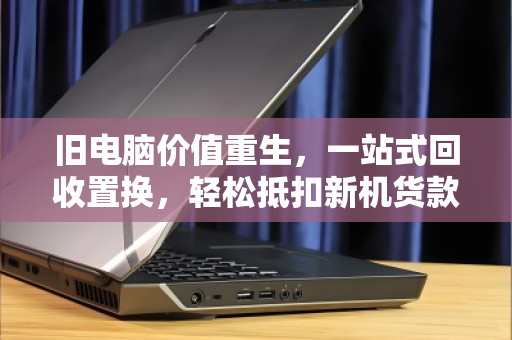 旧电脑价值重生，一站式回收置换，轻松抵扣新机货款