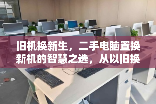 旧机换新生,二手电脑置换新机的智慧之选,从以旧换新到上门回收的绿色升级之路 旧机换新生,二手电脑置换新机的智慧之选,从以旧换新到上门回收的绿色升级之路