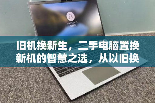 旧机换新生,二手电脑置换新机的智慧之选,从以旧换新到上门回收的绿色升级之路 旧机换新生,二手电脑置换新机的智慧之选,从以旧换新到上门回收的绿色升级之路