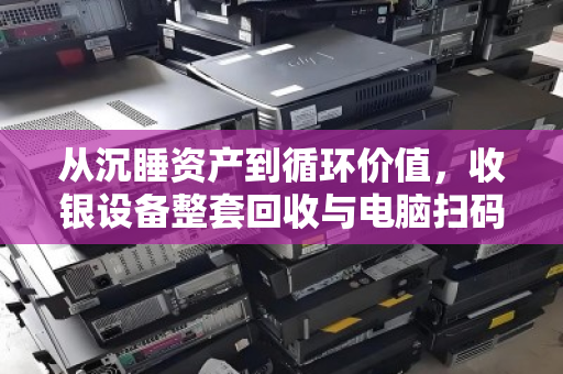 从沉睡资产到循环价值,收银设备整套回收与电脑扫码设备全套收的生意经 从沉睡资产到循环价值,收银设备整套回收与电脑扫码设备全套收的生意经