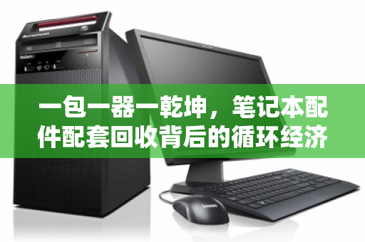 一包一器一乾坤,笔记本配件配套回收背后的循环经济新逻辑 一包一器一乾坤,笔记本配件配套回收背后的循环经济新逻辑