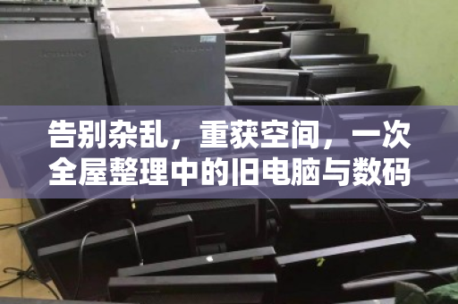 告别杂乱,重获空间,一次全屋整理中的旧电脑与数码设备处置之道 告别杂乱,重获空间,一次全屋整理中的旧电脑与数码设备处置之道