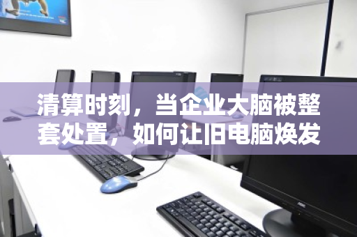 清算时刻,当企业大脑被整套处置,如何让旧电脑焕发新生? 清算时刻,当企业大脑被整套处置,如何让旧电脑焕发新生?