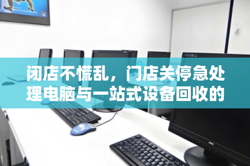 闭店不慌乱,门店关停急处理电脑与一站式设备回收的智慧之选 闭店不慌乱,门店关停急处理电脑与一站式设备回收的智慧之选