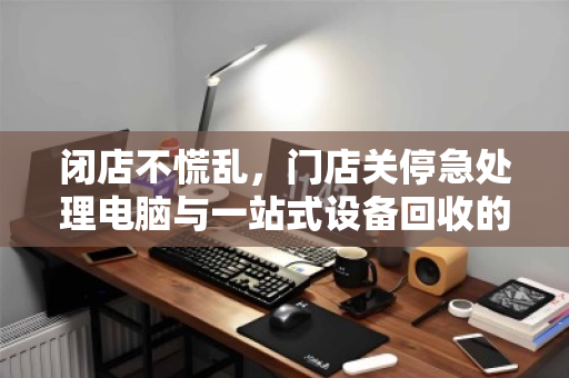 闭店不慌乱，门店关停急处理电脑与一站式设备回收的智慧之选