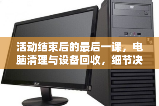活动结束后的最后一课，电脑清理与设备回收，细节决定成败