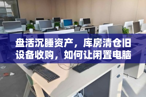 盘活沉睡资产,库房清仓旧设备收购,如何让闲置电脑焕发第二春? 盘活沉睡资产,库房清仓旧设备收购,如何让闲置电脑焕发第二春?