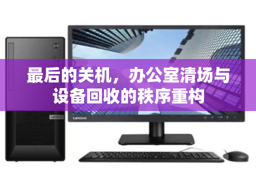 最后的关机,办公室清场与设备回收的秩序重构 最后的关机,办公室清场与设备回收的秩序重构