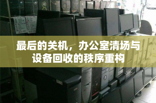 最后的关机,办公室清场与设备回收的秩序重构 最后的关机,办公室清场与设备回收的秩序重构