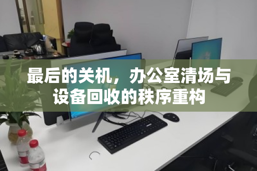 最后的关机，办公室清场与设备回收的秩序重构