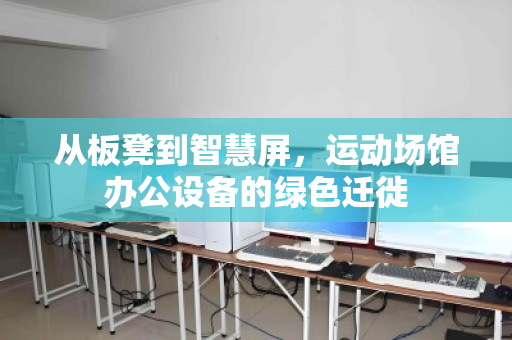 从板凳到智慧屏,运动场馆办公设备的绿色迁徙 从板凳到智慧屏,运动场馆办公设备的绿色迁徙