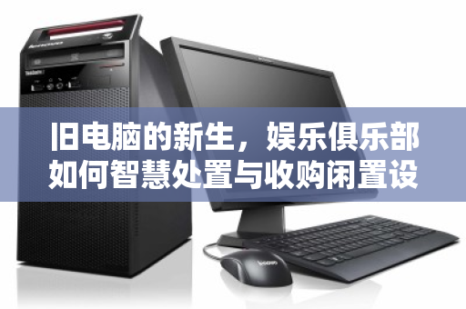 旧电脑的新生,娱乐俱乐部如何智慧处置与收购闲置设备 旧电脑的新生,娱乐俱乐部如何智慧处置与收购闲置设备