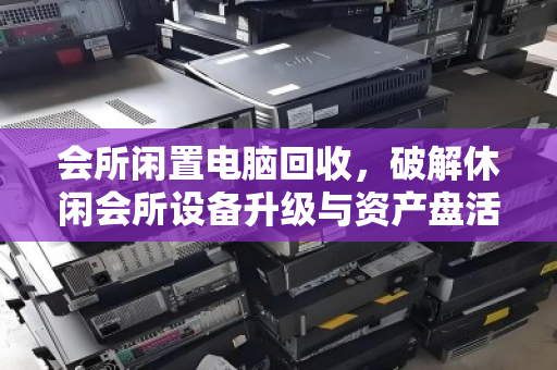 会所闲置电脑回收,破解休闲会所设备升级与资产盘活的双赢密码 会所闲置电脑回收,破解休闲会所设备升级与资产盘活的双赢密码