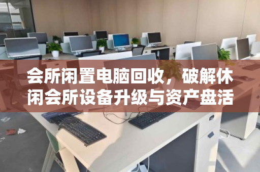 会所闲置电脑回收,破解休闲会所设备升级与资产盘活的双赢密码 会所闲置电脑回收,破解休闲会所设备升级与资产盘活的双赢密码