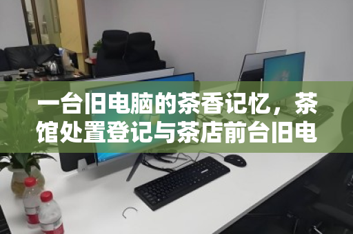 一台旧电脑的茶香记忆，茶馆处置登记与茶店前台旧电脑回收的温情叙事