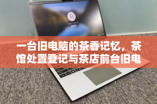 一台旧电脑的茶香记忆，茶馆处置登记与茶店前台旧电脑回收的温情叙事