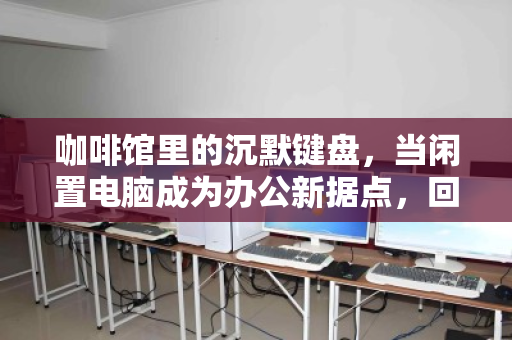 咖啡馆里的沉默键盘，当闲置电脑成为办公新据点，回收商为何盯上你？