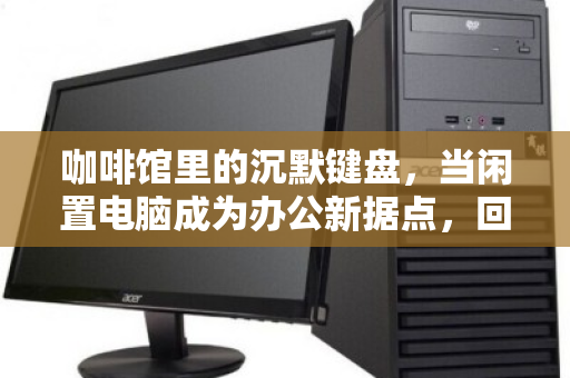 咖啡馆里的沉默键盘，当闲置电脑成为办公新据点，回收商为何盯上你？