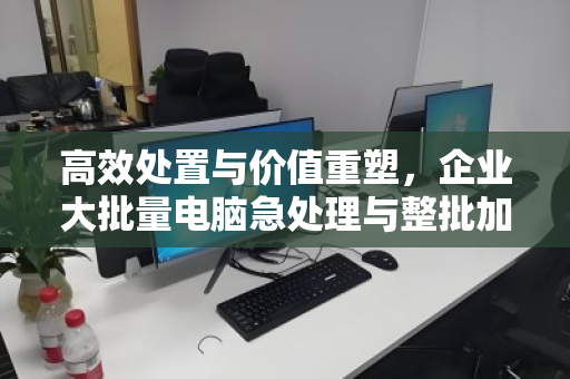 高效处置与价值重塑,企业大批量电脑急处理与整批加急回收实战指南 高效处置与价值重塑,企业大批量电脑急处理与整批加急回收实战指南