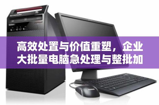 高效处置与价值重塑，企业大批量电脑急处理与整批加急回收实战指南