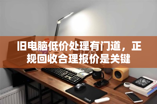 旧电脑低价处理有门道,正规回收合理报价是关键 旧电脑低价处理有门道,正规回收合理报价是关键