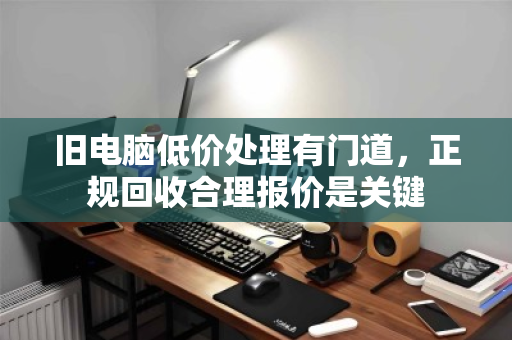 旧电脑低价处理有门道，正规回收合理报价是关键