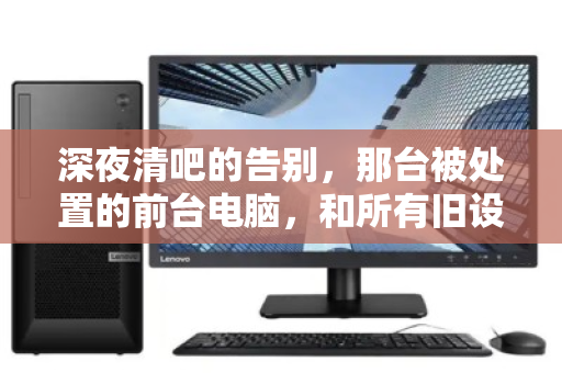 深夜清吧的告别,那台被处置的前台电脑,和所有旧设备的回收往事 深夜清吧的告别,那台被处置的前台电脑,和所有旧设备的回收往事