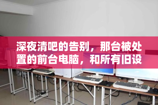 深夜清吧的告别，那台被处置的前台电脑，和所有旧设备的回收往事