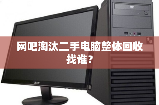 网吧淘汰二手电脑整体回收找谁? 网吧淘汰二手电脑整体回收找谁?