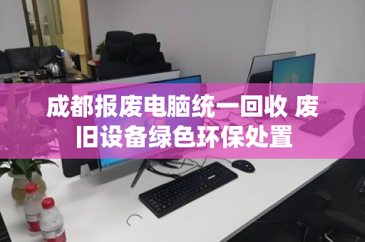成都报废电脑统一回收 废旧设备绿色环保处置 成都报废电脑统一回收 废旧设备绿色环保处置
