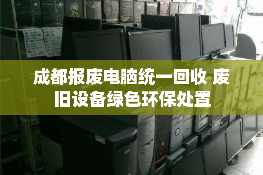 成都报废电脑统一回收 废旧设备绿色环保处置