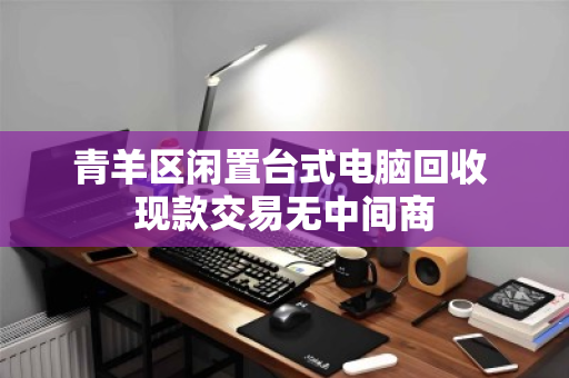 青羊区闲置台式电脑回收 现款交易无中间商