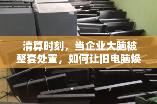 清算时刻,当企业大脑被整套处置,如何让旧电脑焕发新生? 清算时刻,当企业大脑被整套处置,如何让旧电脑焕发新生?