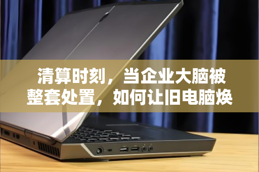 清算时刻,当企业大脑被整套处置,如何让旧电脑焕发新生? 清算时刻,当企业大脑被整套处置,如何让旧电脑焕发新生?