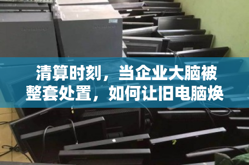  清算时刻，当企业大脑被整套处置，如何让旧电脑焕发新生？