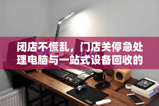 闭店不慌乱,门店关停急处理电脑与一站式设备回收的智慧之选 闭店不慌乱,门店关停急处理电脑与一站式设备回收的智慧之选