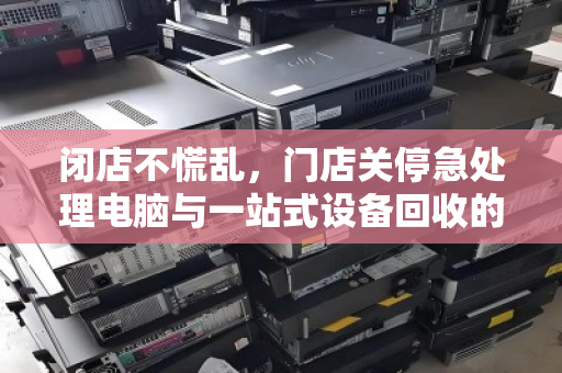 闭店不慌乱，门店关停急处理电脑与一站式设备回收的智慧之选