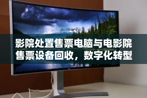 影院处置售票电脑与电影院售票设备回收,数字化转型下的资产优化与环保责任 影院处置售票电脑与电影院售票设备回收,数字化转型下的资产优化与环保责任