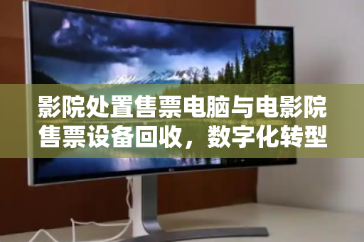 影院处置售票电脑与电影院售票设备回收,数字化转型下的资产优化与环保责任 影院处置售票电脑与电影院售票设备回收,数字化转型下的资产优化与环保责任