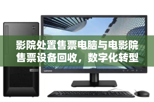 影院处置售票电脑与电影院售票设备回收，数字化转型下的资产优化与环保责任