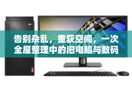 告别杂乱,重获空间,一次全屋整理中的旧电脑与数码设备处置之道 告别杂乱,重获空间,一次全屋整理中的旧电脑与数码设备处置之道