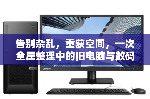 告别杂乱,重获空间,一次全屋整理中的旧电脑与数码设备处置之道 告别杂乱,重获空间,一次全屋整理中的旧电脑与数码设备处置之道