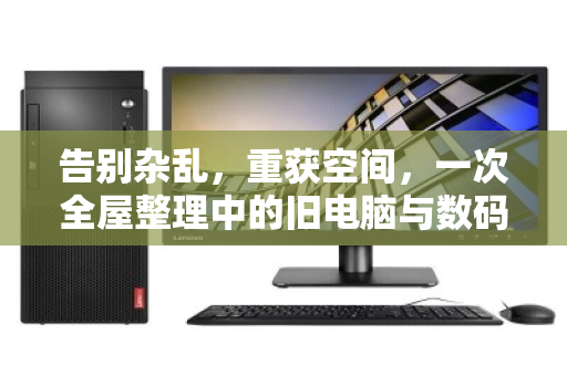 告别杂乱，重获空间，一次全屋整理中的旧电脑与数码设备处置之道