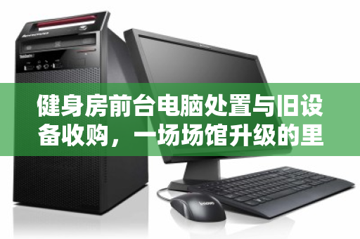 健身房前台电脑处置与旧设备收购，一场场馆升级的里应外合