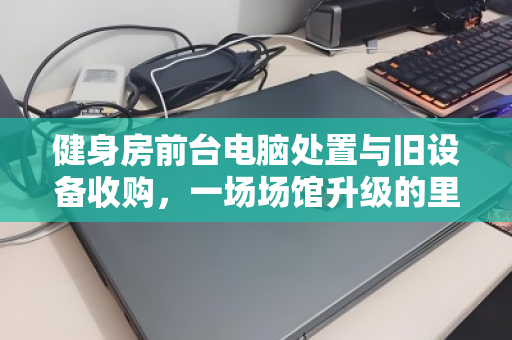 健身房前台电脑处置与旧设备收购，一场场馆升级的里应外合